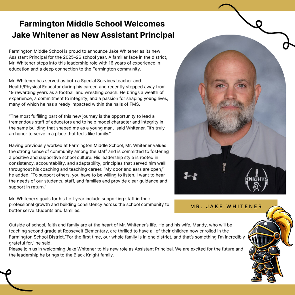 Farmington Middle School is proud to announce Jake Whitener as its new Assistant Principal for the 2025–26 school year. A familiar face in the district, Mr. Whitener steps into this leadership role with 16 years of experience in education and a deep connection to the Farmington community. Mr. Whitener has served as both a Special Services teacher and Health/Physical Educator during his career and recently stepped away from 19 rewarding years as a football and wrestling coach. He brings with him a wealth of experience, a commitment to integrity, and a passion for shaping young lives—many of which he’s already impacted within the halls of FMS. “The most fulfilling part of this new journey is the opportunity to lead a tremendous staff of educators and to help model character and integrity in the same building that shaped me as a young man,” said Whitener. “It’s truly an honor to serve in a place that feels like family.” Having previously worked at Farmington Middle School, Mr. Whitener values the strong sense of community among the staff and is committed to fostering a positive and supportive school culture. His leadership style is rooted in consistency, accountability, and adaptability—principles that served him well throughout his coaching and teaching career. “My door and ears are open,” he added. “To support others, you have to be willing to listen. I want to hear the needs of our students, staff, and families and provide clear guidance and support in return.” Mr. Whitener’s goals for his first year include supporting staff in their professional growth and building consistency across the school community to better serve students and families. Outside of school, faith and family are at the heart of Mr. Whitener’s life. He and his wife Mandy—who will be teaching second grade at Roosevelt Elementary—are thrilled to have all of their children now enrolled in the Farmington School District. “For the first time, our whole family is in one district, and that’s something I’m incredibly grateful for,” he said. Please join us in welcoming Jake Whitener to his new role as Assistant Principal. We are excited for the future and the leadership he brings to the Black Knight family.