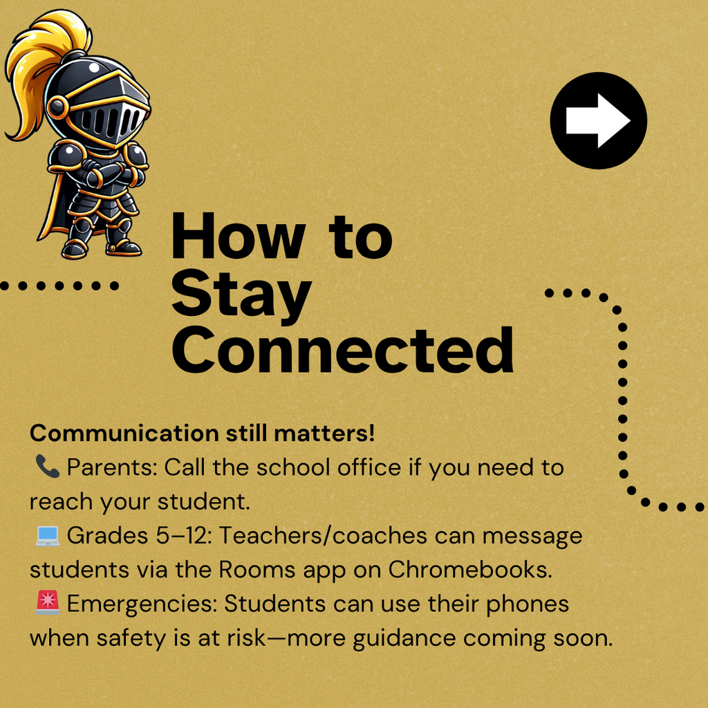 How To Stay Connected - Communication still matters! 📞 Parents: Call the school office if you need to reach your student. 💻 Grades 5–12: Teachers/coaches can message students via the Rooms app on Chromebooks. 🚨 Emergencies: Students can use their phones when safety is at risk—more guidance coming soon.