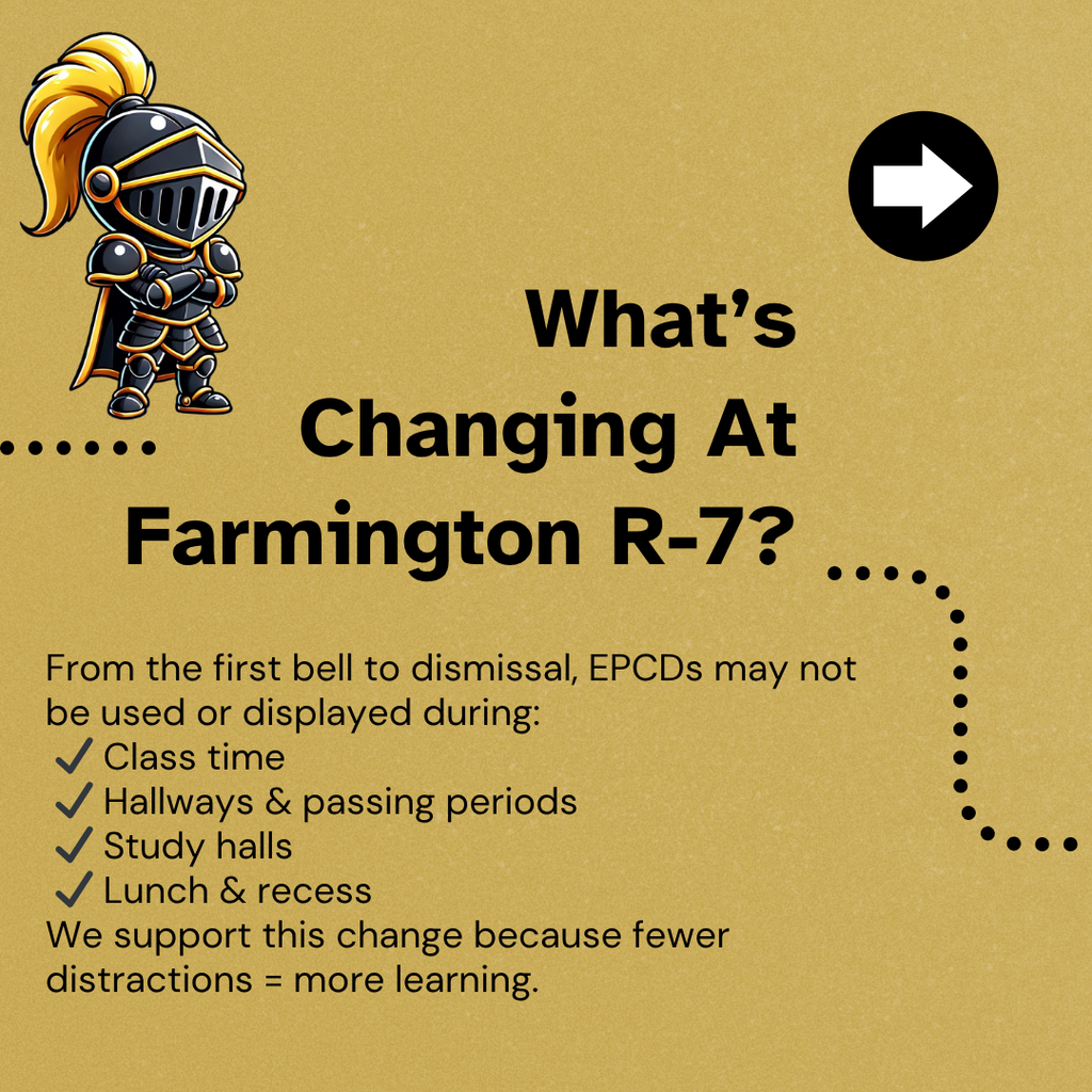 What's Changing At Farmington R-7 - From the first bell to dismissal, EPCDs may not be used or displayed during: ✔ Class time ✔ Hallways & passing periods ✔ Study halls ✔ Lunch & recess We support this change because fewer distractions = more learning.