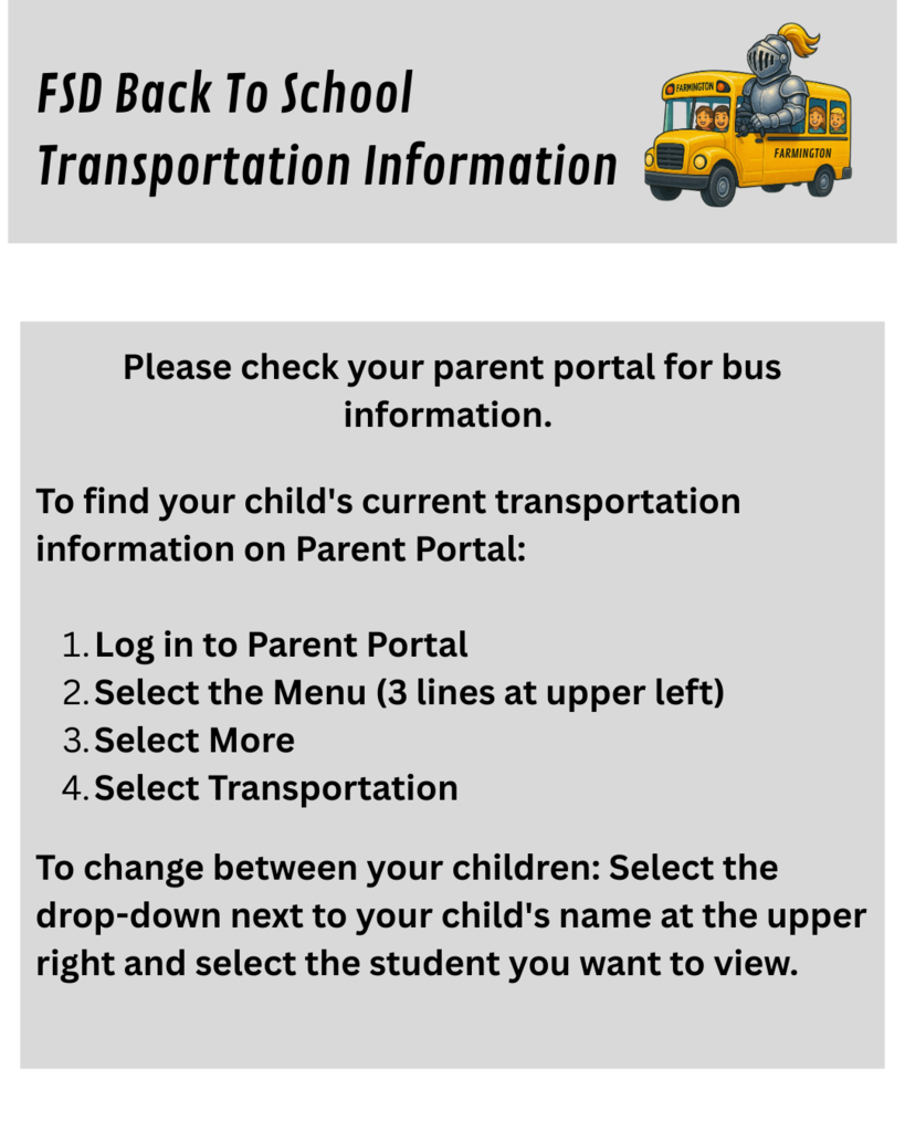 Please check your parent portal for bus information. To find your child's current transportation information on Parent Portal: Log in to Parent Portal Select the Menu (3 lines at upper left) Select More Select Transportation To change between your children: Select the drop-down next to your child's name at the upper right and select the student you want to view.