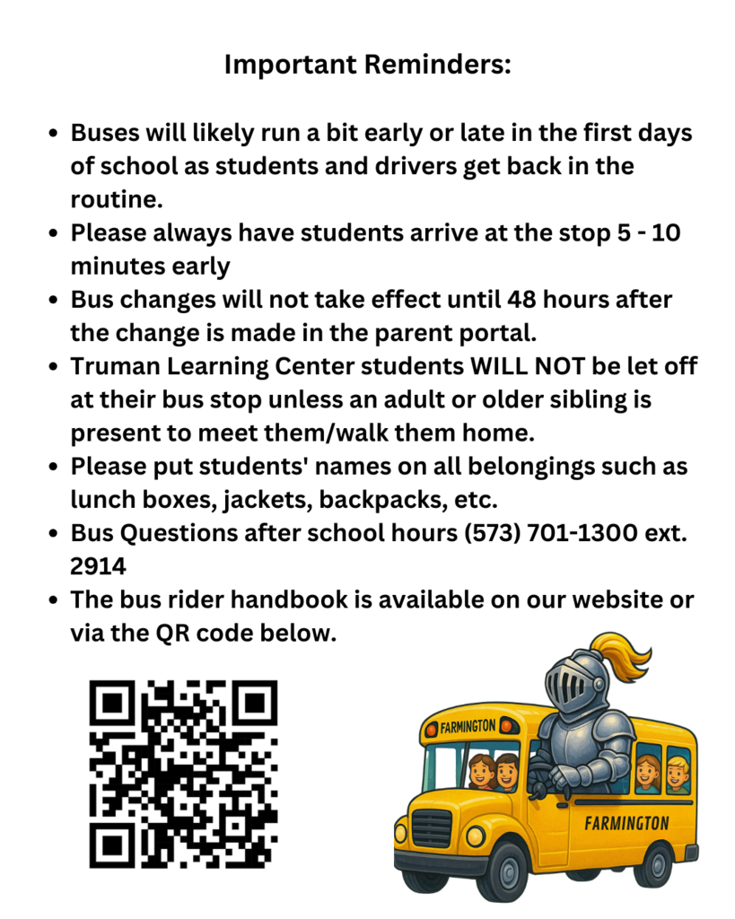 Important Reminders Buses will likely run a bit early or late in the first days of school as students and drivers get back in the routine. Please always have students arrive at the stop 5 - 10 minutes early Bus changes will not take effect until 48 hours after the change is made in the parent portal. Truman Learning Center students WILL NOT be let off at their bus stop unless an adult or older sibling is present to meet them/walk them home. Please put students' names on all belongings such as lunch boxes, jackets, backpacks, etc. Bus Questions after school hours (573) 701-1300 ext. 2914 The bus rider handbook is available on our website or via the QR code below.