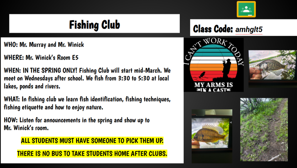 FISHING CLUB WHO: Mr. Murray and Mr. Winick WHERE: Mr. Winick’s Room E5 WHEN: IN THE SPRING ONLY! Fishing Club will start mid-March. We meet on Wednesdays after school. We fish from 3:30 to 5:30 at local lakes, ponds and rivers. WHAT: In fishing club we learn fish identification, fishing techniques, fishing etiquette and how to enjoy nature. HOW: Listen for announcements in the spring and show up to Mr. Winick’s room. ALL STUDENTS MUST HAVE SOMEONE TO PICK THEM UP. THERE IS NO BUS TO TAKE STUDENTS HOME AFTER CLUBS.