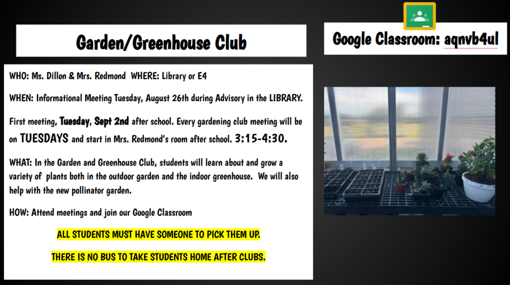 Google Classroom: aqnvb4ul Garden/Greenhouse Club WHO: Ms. Dillon & Mrs. Redmond WHERE: Library or E4 WHEN: Informational Meeting Tuesday, August 26th during Advisory in the LIBRARY. First meeting, Tuesday, Sept 2nd after school. Every gardening club meeting will be on TUESDAYS and start in Mrs. Redmond’s room after school. 3:15-4:30. WHAT: In the Garden and Greenhouse Club, students will learn about and grow a variety of plants both in the outdoor garden and the indoor greenhouse. We will also help with the new pollinator garden. HOW: Attend meetings and join our Google Classroom ALL STUDENTS MUST HAVE SOMEONE TO PICK THEM UP. THERE IS NO BUS TO TAKE STUDENTS HOME AFTER CLUBS.