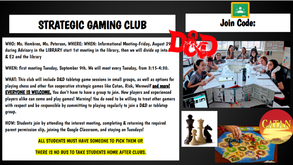 WHO: Ms. Hembree, Ms. Peterson, WHERE: WHEN: Informational Meeting-Friday, August 29th during Advisory in the LIBRARY start 1st meeting in the library, then we will divide up into E1 & E2 and the library WHEN: first meeting Tuesday, September 9th. We will meet every Tuesday, from 3:15-4:30. WHAT: This club will include D&D tabletop game sessions in small groups, as well as options for playing chess and other fun cooperative strategic games like Catan, Risk, Werewolf and more! EVERYONE IS WELCOME. You don’t have to have a group to join. New players and experienced players alike can come and play games! Warning! You do need to be willing to treat other gamers with respect and be responsible by committing to playing regularly to join a D&D or tabletop group. HOW: Students join by attending the interest meeting, completing & returning the required parent permission slip, joining the Google Classroom, and staying on Tuesdays! ALL STUDENTS MUST HAVE SOMEONE TO PICK THEM UP. THERE IS NO BUS TO TAKE STUDENTS HOME AFTER CLUBS.