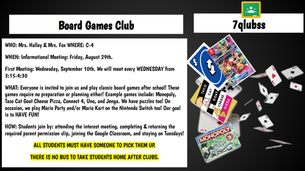 Board Games Club WHO: Mrs. Halley & Mrs. Fox WHERE: C-4 WHEN: Informational Meeting: Friday, August 29th. First Meeting: Wednesday, September 10th. We will meet every WEDNESDAY from 3:15-4:30 WHAT: Everyone is invited to join us and play classic board games after school! These games require no preparation or planning either! Example games include: Monopoly, Taco Cat Goat Cheese Pizza, Connect 4, Uno, and Jenga. We have puzzles too! On occasion, we play Mario Party and/or Mario Kart on the Nintendo Switch too! Our goal is to HAVE FUN! HOW: Students join by: attending the interest meeting, completing & returning the required parent permission slip, joining the Google Classroom, and staying on Tuesdays! ALL STUDENTS MUST HAVE SOMEONE TO PICK THEM UP. THERE IS NO BUS TO TAKE STUDENTS HOME AFTER CLUBS.