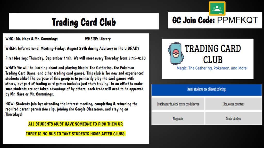 GC Join Code: PPMFKQT Trading Card Club WHO: Mr. Naes & Mr. Cummings WHERE: Library WHEN: Informational Meeting-Friday, August 29th during Advisory in the LIBRARY First Meeting: Thursday, September 11th. We will meet every Thursday from 3:15-4:30 WHAT: We will be learning about and playing Magic: The Gathering, the Pokemon Trading Card Game, and other trading card games. This club is for new and experienced students alike! The purpose of this group is to primarily play the card games with others, but part of trading card games includes just that: trading! In an effort to make sure students are not taken advantage of by others, each trade will need to be approved by Mr. Naes or Mr. Cummings. HOW: Students join by: attending the interest meeting, completing & returning the required parent permission slip, joining the Google Classroom, and staying on Thursdays! ALL STUDENTS MUST HAVE SOMEONE TO PICK THEM UP. THERE IS NO BUS TO TAKE STUDENTS HOME AFTER CLUBS.
