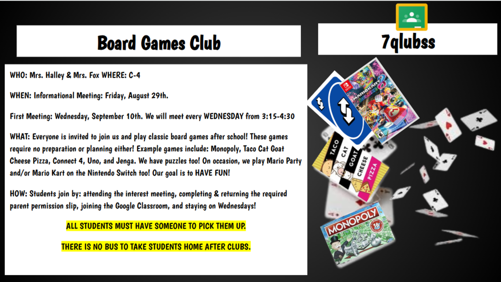 7qlubss Board Games Club WHO: Mrs. Halley & Mrs. Fox WHERE: C-4 WHEN: Informational Meeting: Friday, August 29th. First Meeting: Wednesday, September 10th. We will meet every WEDNESDAY from 3:15-4:30 WHAT: Everyone is invited to join us and play classic board games after school! These games require no preparation or planning either! Example games include: Monopoly, Taco Cat Goat Cheese Pizza, Connect 4, Uno, and Jenga. We have puzzles too! On occasion, we play Mario Party and/or Mario Kart on the Nintendo Switch too! Our goal is to HAVE FUN! HOW: Students join by: attending the interest meeting, completing & returning the required parent permission slip, joining the Google Classroom, and staying on Wednesdays! ALL STUDENTS MUST HAVE SOMEONE TO PICK THEM UP. THERE IS NO BUS TO TAKE STUDENTS HOME AFTER CLUBS.