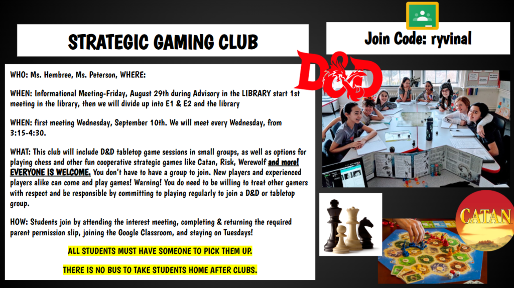 Join Code: ryvinal STRATEGIC GAMING CLUB WHO: Ms. Hembree, Ms. Peterson, WHERE: WHEN: Informational Meeting-Friday, August 29th during Advisory in the LIBRARY start 1st meeting in the library, then we will divide up into E1 & E2 and the library WHEN: first meeting Wednesday, September 10th. We will meet every Wednesday, from 3:15-4:30. WHAT: This club will include D&D tabletop game sessions in small groups, as well as options for playing chess and other fun cooperative strategic games like Catan, Risk, Werewolf and more! EVERYONE IS WELCOME. You don’t have to have a group to join. New players and experienced players alike can come and play games! Warning! You do need to be willing to treat other gamers with respect and be responsible by committing to playing regularly to join a D&D or tabletop group. HOW: Students join by attending the interest meeting, completing & returning the required parent permission slip, joining the Google Classroom, and staying on Tuesdays! ALL STUDENTS MUST HAVE SOMEONE TO PICK THEM UP. THERE IS NO BUS TO TAKE STUDENTS HOME AFTER CLUBS.
