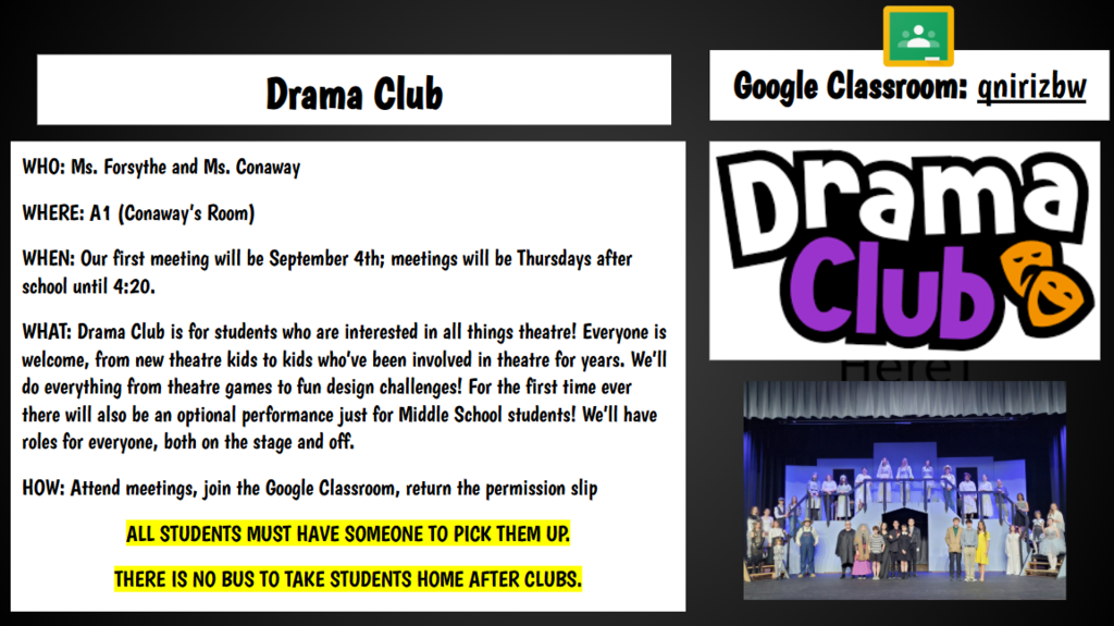 Google Classroom: qnirizbw Drama Club WHO: Ms. Forsythe and Ms. Conaway WHERE: A1 (Conaway’s Room) WHEN: Our first meeting will be September 4th; meetings will be Thursdays after school until 4:20. WHAT: Drama Club is for students who are interested in all things theatre! Everyone is welcome, from new theatre kids to kids who’ve been involved in theatre for years. We’ll do everything from theatre games to fun design challenges! For the first time ever there will also be an optional performance just for Middle School students! We’ll have roles for everyone, both on the stage and off. HOW: Attend meetings, join the Google Classroom, return the permission slip ALL STUDENTS MUST HAVE SOMEONE TO PICK THEM UP. THERE IS NO BUS TO TAKE STUDENTS HOME AFTER CLUBS.