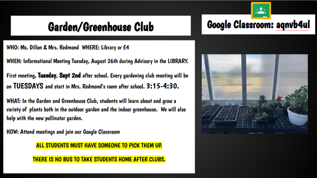 Google Classroom: aqnvb4ul Garden/Greenhouse Club WHO: Ms. Dillon & Mrs. Redmond WHERE: Library or E4 WHEN: Informational Meeting Tuesday, August 26th during Advisory in the LIBRARY. First meeting, Tuesday, Sept 2nd after school. Every gardening club meeting will be on TUESDAYS and start in Mrs. Redmond’s room after school. 3:15-4:30. WHAT: In the Garden and Greenhouse Club, students will learn about and grow a variety of plants both in the outdoor garden and the indoor greenhouse. We will also help with the new pollinator garden. HOW: Attend meetings and join our Google Classroom ALL STUDENTS MUST HAVE SOMEONE TO PICK THEM UP. THERE IS NO BUS TO TAKE STUDENTS HOME AFTER CLUBS.