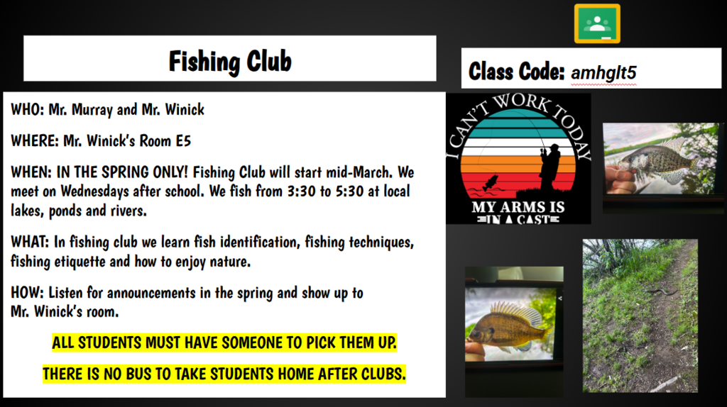 Fishing Club Class Code: amhglt5 WHO: Mr. Murray and Mr. Winick WHERE: Mr. Winick’s Room E5 WHEN: IN THE SPRING ONLY! Fishing Club will start mid-March. We meet on Wednesdays after school. We fish from 3:30 to 5:30 at local lakes, ponds and rivers. WHAT: In fishing club we learn fish identification, fishing techniques, fishing etiquette and how to enjoy nature. HOW: Listen for announcements in the spring and show up to Mr. Winick’s room. ALL STUDENTS MUST HAVE SOMEONE TO PICK THEM UP. THERE IS NO BUS TO TAKE STUDENTS HOME AFTER CLUBS.