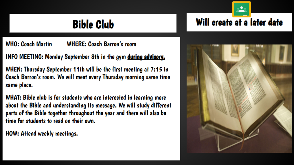 Will create at a later date Bible Club WHO: Coach Martin WHERE: Coach Barron’s room INFO MEETING: Monday September 8th in the gym during advisory. WHEN: Thursday September 11th will be the first meeting at 7:15 in Coach Barron’s room. We will meet every Thursday morning same time same place. WHAT: Bible club is for students who are interested in learning more about the Bible and understanding its message. We will study different parts of the Bible together throughout the year and there will also be time for students to read on their own. HOW: Attend weekly meetings.