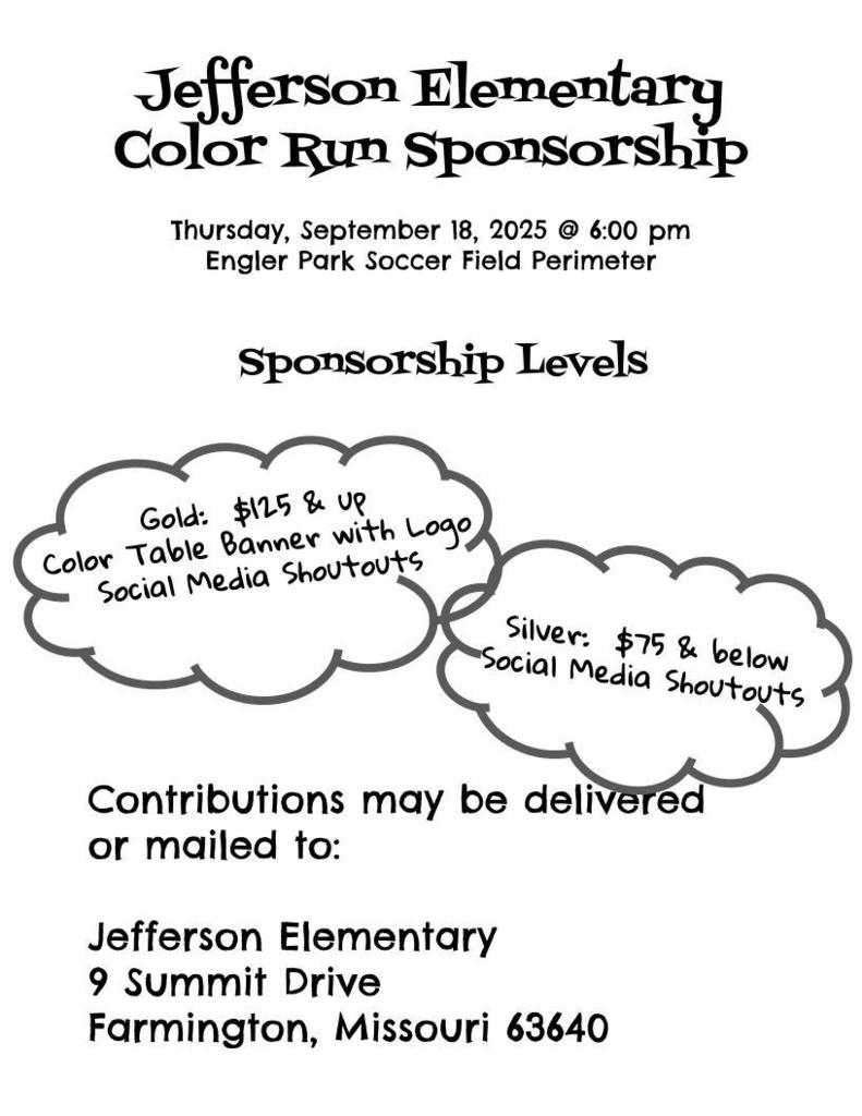 Jefferson Elementary color run Sponsorship Thursday, September 18th at 6:00pm Engler Park soccer field perimeter Sponsorship levels Gold 125.00 , Color table banner with logo social media post silver 75.00 and below social media shoutouts contributions may be delivered or mailed to Jefferson Elementary 9 Summit Drive Farmington Mo 63640