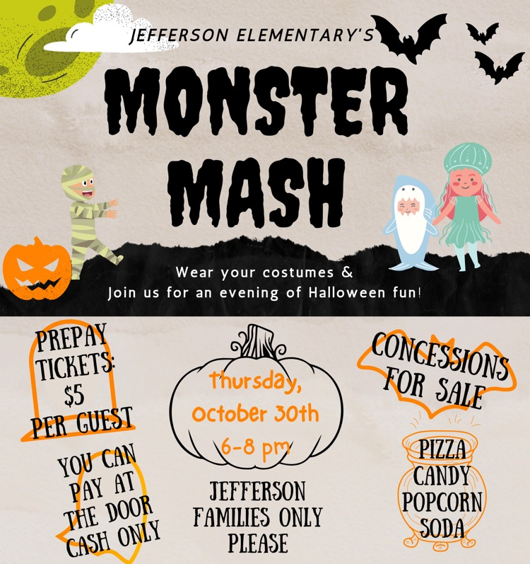 Jefferson Elementary monster mash Thursday, October 30 from 6 to 8 PM five dollars cash at the door only cash. We will have pizza, candy, popcorn and soda concessions for sale and Jefferson families only please