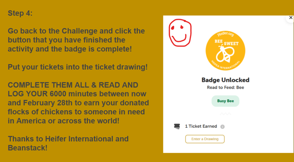 Step 4:   Go back to the Challenge and click the button that you have finished the activity and the badge is complete!   Put your tickets into the ticket drawing!   COMPLETE THEM ALL & READ AND LOG YOUR 6000 minutes between now and February 28th to earn your donated flocks of chickens to someone in need in America or across the world!   Thanks to Heifer International and Beanstack! 