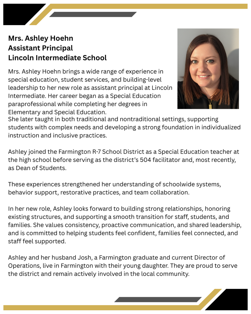 Mrs. Ashley Hoehn brings a wide range of experience in special education, student services, and building-level leadership to her new role as assistant principal at Lincoln Intermediate. Her career began as a Special Education paraprofessional while completing her degrees in Elementary and Special Education. She later taught in both traditional and nontraditional settings, supporting students with complex needs and developing a strong foundation in individualized instruction and inclusive practices.    Ashley joined the Farmington R-7 School District as a Special Education teacher at the high school before serving as the district’s 504 facilitator and, most recently, as Dean of Students.  These experiences strengthened her understanding of schoolwide systems, behavior support, restorative practices, and team collaboration.    In her new role, Ashley looks forward to building strong relationships, honoring existing structures, and supporting a smooth transition for staff, students, and families. She values consistency, proactive communication, and shared leadership, and is committed to helping students feel confident, families feel connected, and staff feel supported.     Ashley and her husband Josh, a Farmington graduate and current Director of Operations, live in Farmington with their young daughter. They are proud to serve the district and remain actively involved in the local community.