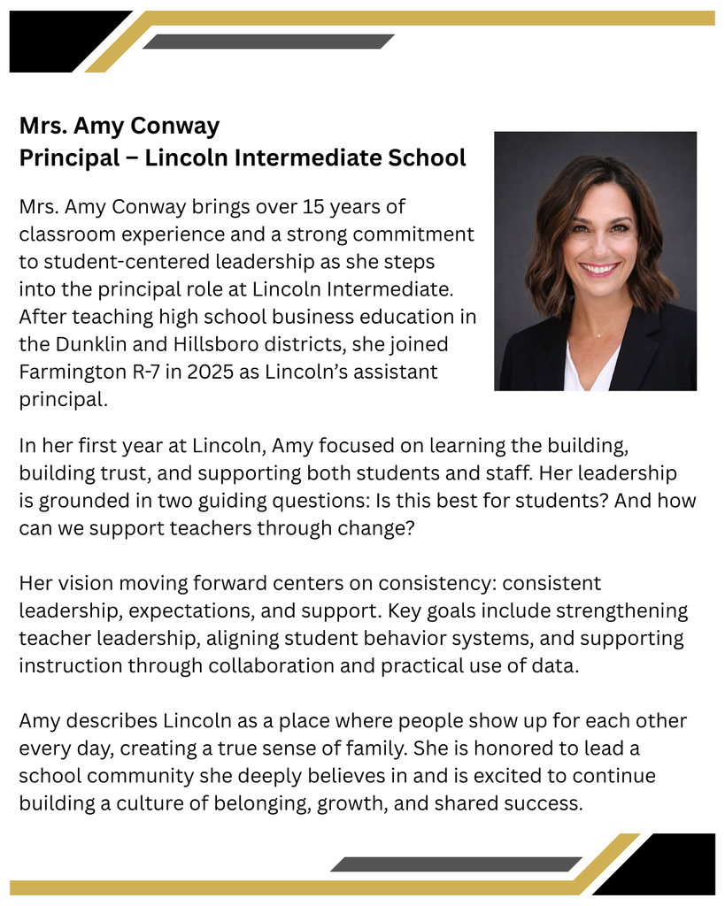 Mrs. Amy Conway, Principal – Lincoln Intermediate School    Mrs. Amy Conway brings over 15 years of classroom experience and a strong commitment to student-centered leadership as she steps into the principal role at Lincoln Intermediate. After teaching high school business education in the Dunklin and Hillsboro districts, she joined Farmington R-7 in 2025 as Lincoln’s assistant principal.    In her first year at Lincoln, Amy focused on learning the building, building trust, and supporting both students and staff. Her leadership is grounded in two guiding questions: Is this best for students? And how can we support teachers through change?      Her vision moving forward centers on consistency; consistent leadership, expectations, and support. Key goals include strengthening teacher leadership, aligning student behavior systems, and supporting instruction through collaboration and practical use of data.    Amy describes Lincoln as a place where people show up for each other every day, creating a true sense of family. She is honored to lead a school community she deeply believes in and is excited to continue building a culture of belonging, growth, and shared success.