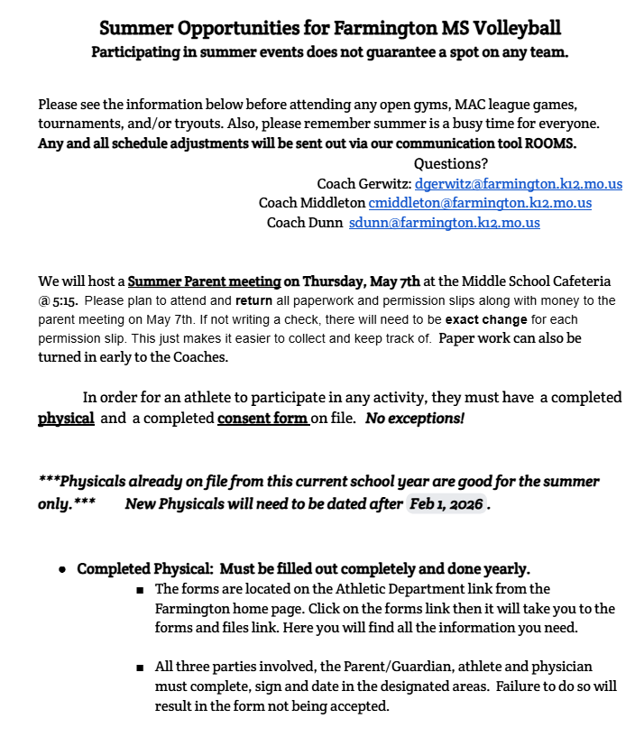 Please see the information below before attending any open gyms, MAC league games, tournaments, and/or tryouts. Also, please remember summer is a busy time for everyone. Any and all schedule adjustments will be sent out via our communication tool ROOMS. Questions? Coach Gerwitz: dgerwitz@farmington.k12.mo.us Coach Middleton cmiddleton@farmington.k12.mo.us Coach Dunn sdunn@farmington.k12.mo.us We will host a Summer Parent meeting on Thursday, May 7th at the Middle School Cafeteria @ 5:15. Please plan to attend and return all paperwork and permission slips along with money to the parent meeting on May 7th. If not writing a check, there will need to be exact change for each permission slip. This just makes it easier to collect and keep track of. Paper work can also be turned in early to the Coaches. In order for an athlete to participate in any activity, they must have a completed physical and a completed consent form on file. No exceptions! ***Physicals already on file from this current school year are good for the summer only.*** New Physicals will need to be dated after Feb 1, 2026. Completed Physical: Must be filled out completely and done yearly. The forms are located on the Athletic Department link from the Farmington home page. Click on the forms link then it will take you to the forms and files link. Here you will find all the information you need. All three parties involved, the Parent/Guardian, athlete and physician must complete, sign and date in the designated areas. Failure to do so will result in the form not being accepted.
