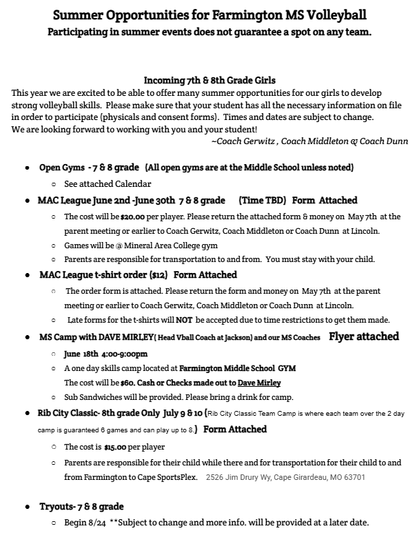 Incoming 7th & 8th Grade Girls This year we are excited to be able to offer many summer opportunities for our girls to develop strong volleyball skills. Please make sure that your student has all the necessary information on file in order to participate (physicals and consent forms). Times and dates are subject to change. We are looking forward to working with you and your student! ~Coach Gerwitz , Coach Middleton & Coach Dunn Open Gyms - 7 & 8 grade (All open gyms are at the Middle School unless noted) See attached Calendar MAC League June 2nd -June 30th 7 & 8 grade (Time TBD) Form Attached The cost will be $20.00 per player. Please return the attached form & money on May 7th at the parent meeting or earlier to Coach Gerwitz, Coach Middleton or Coach Dunn at Lincoln. Games will be @ Mineral Area College gym Parents are responsible for transportation to and from. You must stay with your child. MAC League t-shirt order ($12) Form Attached The order form is attached. Please return the form and money on May 7th at the parent meeting or earlier to Coach Gerwitz, Coach Middleton or Coach Dunn at Lincoln. Late forms for the t-shirts will NOT be accepted due to time restrictions to get them made. MS Camp with DAVE MIRLEY( Head Vball Coach at Jackson) and our MS Coaches Flyer attached June 18th 4:00-9:00pm A one day skills camp located at Farmington Middle School GYM The cost will be $60. Cash or Checks made out to Dave Mirley Sub Sandwiches will be provided. Please bring a drink for camp. Rib City Classic- 8th grade Only July 9 & 10 (Rib City Classic Team Camp is where each team over the 2 day camp is guaranteed 6 games and can play up to 8.) Form Attached The cost is $15.00 per player Parents are responsible for their child while there and for transportation for their child to and from Farmington to Cape SportsPlex. 2526 Jim Drury Wy, Cape Girardeau, MO 63701 Tryouts- 7 & 8 grade Begin 8/24 **Subject to change and more info. will be provided at a later date.