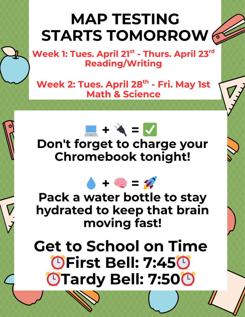 MAP TESTING STARTS TOMORROW Week 1: Tues. April 21st - Thurs. April 23rd Reading/Writing Week 2: Tues. April 28th - Fri. May 1st Math & Science "Don't forget to charge your Chromebook tonight!" Stay hydrated to keep that brain moving fast!" Get to School on Time ⏰First Bell: 7:45⏰ ⏰Tardy Bell: 7:50⏰