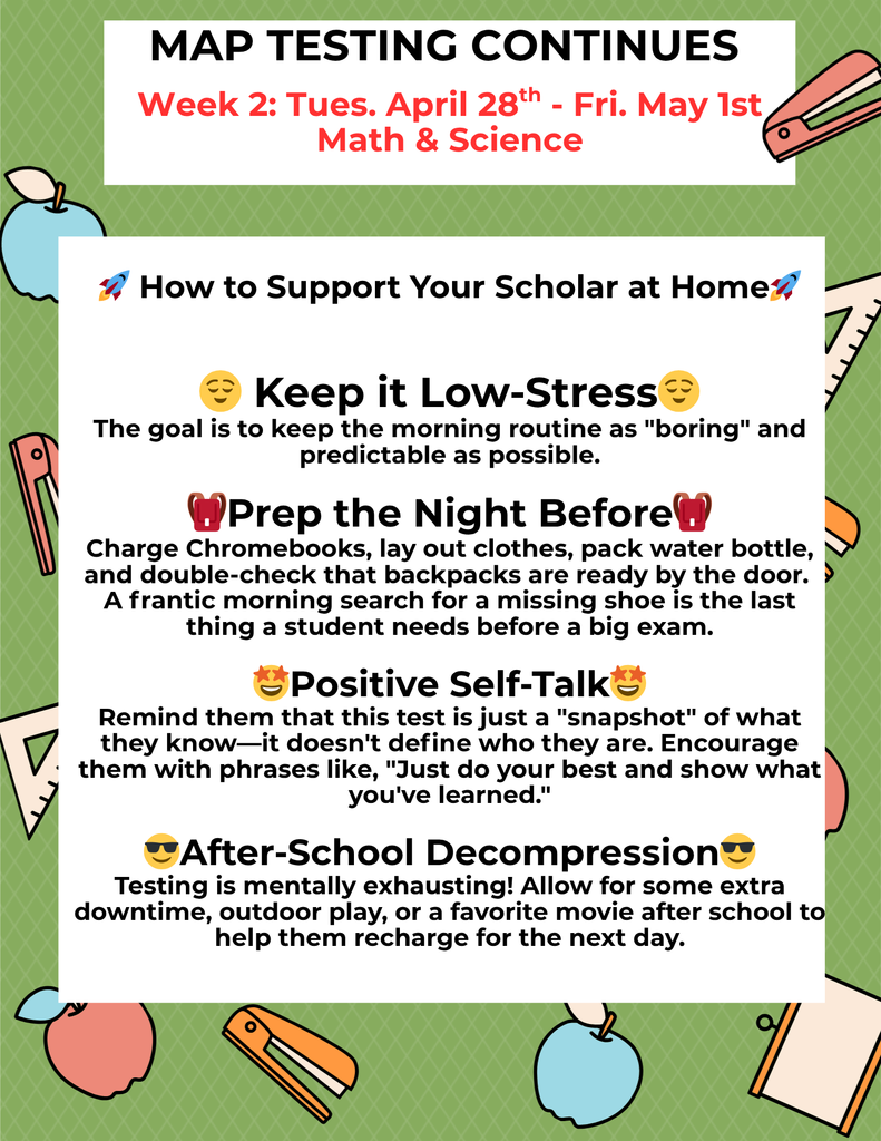 How to Support Your Scholar at Home🚀 😌 Keep it Low-Stress😌 The goal is to keep the morning routine as "boring" and predictable as possible. 🎒Prep the Night Before🎒 Charge Chromebooks, lay out clothes, pack water bottle, and double-check that backpacks are ready by the door. A frantic morning search for a missing shoe is the last thing a student needs before a big exam. 🤩Positive Self-Talk🤩 Remind them that this test is just a "snapshot" of what they know—it doesn't define who they are. Encourage them with phrases like, "Just do your best and show what you've learned." 😎After-School Decompression😎 Testing is mentally exhausting! Allow for some extra downtime, outdoor play, or a favorite movie after school to help them recharge for the next day.