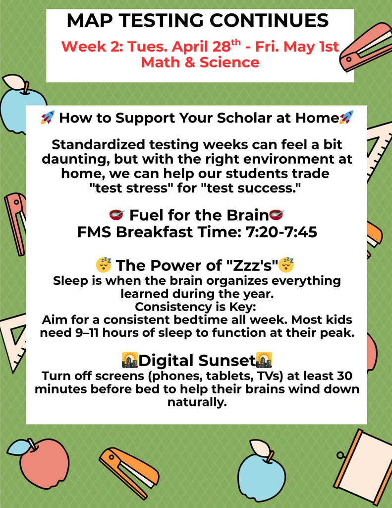 How to Support Your Scholar at Home🚀 Standardized testing weeks can feel a bit daunting, but with the right environment at home, we can help our students trade "test stress" for "test success." 🥣 Fuel for the Brain🥣 FMS Breakfast Time: 7:20-7:45 😴 The Power of "Zzz's"😴 Sleep is when the brain organizes everything learned during the year. Consistency is Key: Aim for a consistent bedtime all week. Most kids need 9–11 hours of sleep to function at their peak. 🌇Digital Sunset🌇 Turn off screens (phones, tablets, TVs) at least 30 minutes before bed to help their brains wind down naturally.