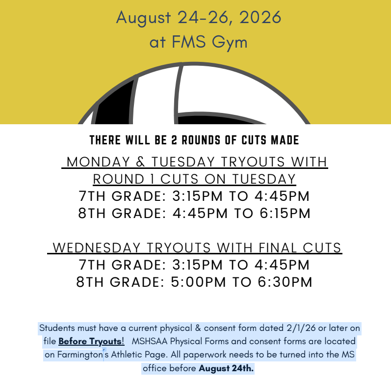 7th & 8th grade Knights Volleyball Team Tryouts 2026 will be August 24th-26th at the FMS Gym . There will be 2 rounds of cuts made. MONDAY and TUESDAY with Round 1 Cuts on Tuesday: MONDAY AND TUESDAY TIMES: 7th grade: 3:15-4:45pm / 8th Grade: 4:45-6:16pm WEDNESDAY / 7th Grade: 3:15-4:45pm / 8th Grade: 5:00-6:30 WEDNESDAY TIMES WITH FINAL CUTS: 7th Grade: 3:15-4:45pm / 8th Grade: 5:00-6:30pm. Students must have a current doctor's physical & consent form dated 2/1/26 or later on file Before Tryouts! MSHSAA Physical Forms and consent forms are located on Farmington's Athletic Page. All paperwork needs to be turned into the MS office before August 24th. Papers available at Roll Call.