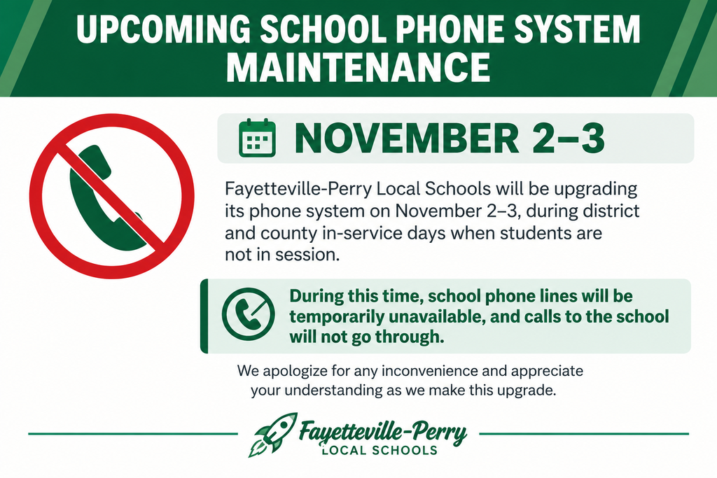 Upcoming School Phone System Maintenance โ November 2โ3 Fayetteville-Perry Local Schools will be upgrading its phone system on November 2โ3, during district and county in-service days when students are not in session. During this time, school phone lines will be temporarily unavailable, and calls to the school will not go through. We apologize for any inconvenience and appreciate your understanding as we make this upgrade. Thank you, Fayetteville-Perry Local Schools