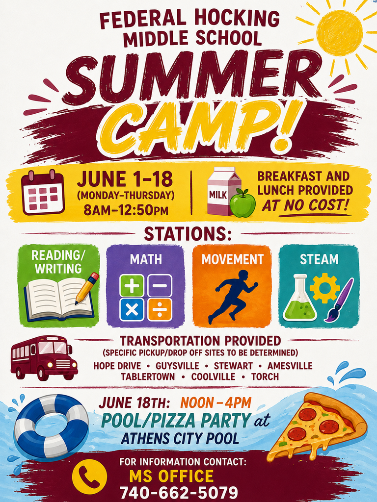 Attention parents/guardians of current FH 5th - 8th graders. Federal Hocking Middle School Summer Camp will be in session from June 1 - June 18th, Monday through Thursday from 8:00 AM to 12:50 PM. We will operate on a later schedule on June 18th, from 12:00 - 4:00 PM for our Pool/Pizza Party. Our camp focus will Reading/Writing, Math, Movement, and STEAM. Breakfast and lunch will be provided at no cost to our campers. Transportation will be available from the following areas: Hope Drive/Guysville/Stewart, Amesville/Tablertown, and Coolville/Lottridge. Designated pick-up/drop off points are to be determined . Please call the middle school office at (740) 662-5079, or email Mrs. White at swhite@fhlancers.com with any questions or to sign up.