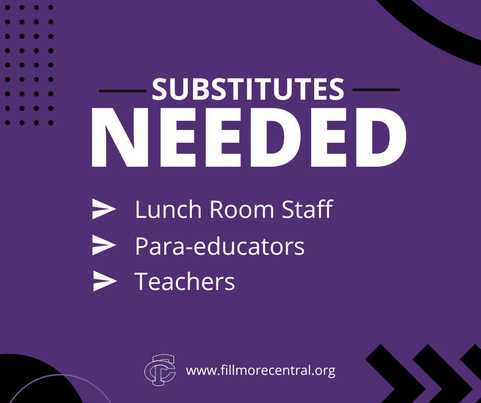 Substitutes Needed! Fillmore Central is looking for substitute cooks, para-educators, and teachers.   Substitute Cooks - $15.00 an hour - 10:00am - 2:00pm or earlier if available - Must pass a background check  Substitute Para-educators - $15.50 an hour - Must pass a background check.  Substitute Teachers - Must possess a local sub certificate (we can help you with this) or have a teaching certificate - Flexible schedule– work when you are able - $145 a day - Must pass a background check  Application forms are available at the Superintendent’s Office, 1410 L Street, Geneva, NE 68361 (402-759-4955) or by visiting https://www.fillmorecentral.org/page/careers. Applications will be accepted at any time. EOE