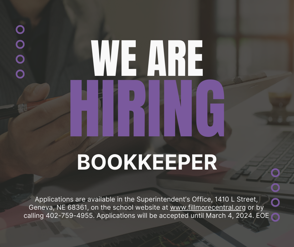 NOW HIRING! BOOKKEEPER Fillmore Central Schools in Geneva, Nebraska is looking for a bookkeeper. A background in accounting and/or bookkeeping experience is preferred. This is a 12-month, full-time position that includes full family Blue Cross/Blue Shield Insurance, single dental insurance, disability, retirement, paid vacation, sick leave, and holidays. This is a Monday – Friday position. The successful candidate will work with our current bookkeeper for several months prior to her retirement. This will include attending workshops to learn some of our business software. Responsibilities would include: Completing monthly internal, state, and federal financial reports, financial interactions including human resources and payroll, purchase orders, and accounts payable as well as participating and collaborating on the yearly audit. Strengths of the successful candidate will include integrity, confidentiality, and attention to detail. An understanding of school finance or accounting would be helpful and preferred. We will begin reviewing applications March 4, 2024. We will work with the successful candidate to choose a mutually agreeable start date. Applications are available online at www.fillmorecentral.org, in the Superintendent’s office – 1410 L Street, Geneva Nebraska 68361, or by calling 402-759-4955. Applications will be accepted until the position is filled. EOE If you have questions please contact Josh Cumpston at 402-759-4955.