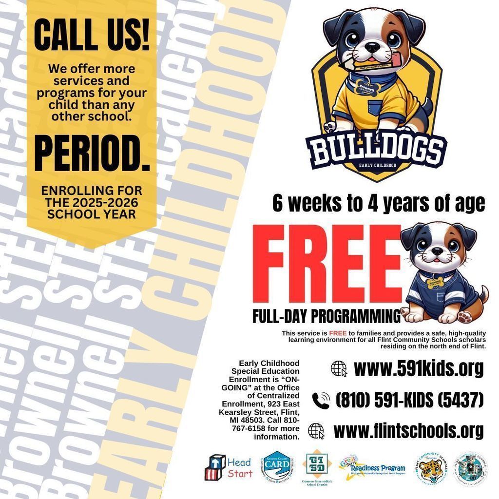 Call us! We offer more services and programs for your child than any other school. Period. Enrolling for the 2025-2026 School Year 6 weeks to 4 years of age FREE Full Day Programming The service is FREE to families and provides a safe, high-quality learning environment for all Flint Community Schools scholars residing on the north end of Flint. Early Childhood Special Education Enrollment is ON-GOING at the Office of Centralized Enrollment, 923 East Kearsley Street, Flint MI 48503. Call 810 767 6158 for more information. www.591kids.org 810 591-KIDS(5437) www.flintschools.org