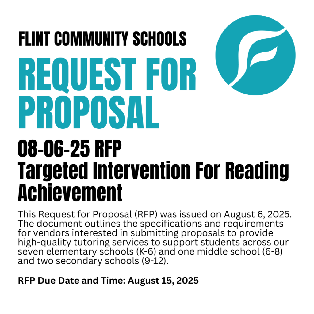 Flint Community Schools Request for Proposal 08-06-25 RFP Targeted Intervention for Reading Achievement This Request for Proposal (RFP) was issued on August 6, 2025. The document outlines the specifications and requirements for vendors interested in submitting proposals to provide high-quality tutoring services to support students across our seven elementary schools (K-6) and one middle school (6-8) and two secondary schools (9-12). RFP Due Date and Time: August 15, 2025