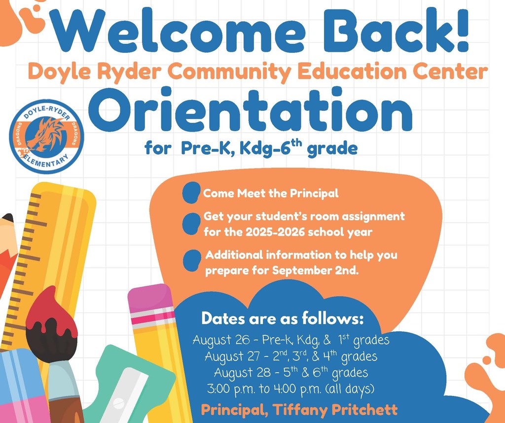 welcome back doyle ryder community education center orientation for pre-k-k, kdg-6th grade come meet the principal get your student's room assignment for the 2025-2026 school year additional information to help you prepare for september 2nd dates are as follows: august 26 - pre-k, kdg, & 1st grade August 27 - 2nd, 3rd, 4th grades, august 28 - 4th & 5th grades 3:00pm to 4:00 pm (all days) principal, tiffany pritchett