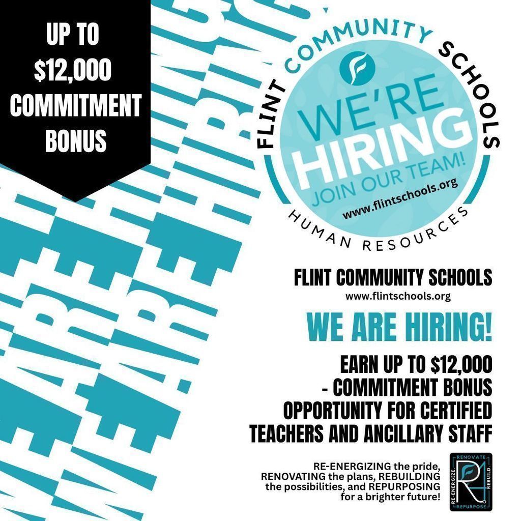 Up to 12,000 Commitment Bonus Flint Community Schools We're Hiring Join Our Team www.flintschools.org Human Resources Flint Community Schools www.flintschools.org We Are Hiring! Earn up to $12,000 - Commitment Bonus Opportunity for Certified Teachers and Ancillary Staff RE-ENERGIZING the pride, RENOVATING the plans, REBUILDING the possibilities, and REPURPOSING for a brighter future!