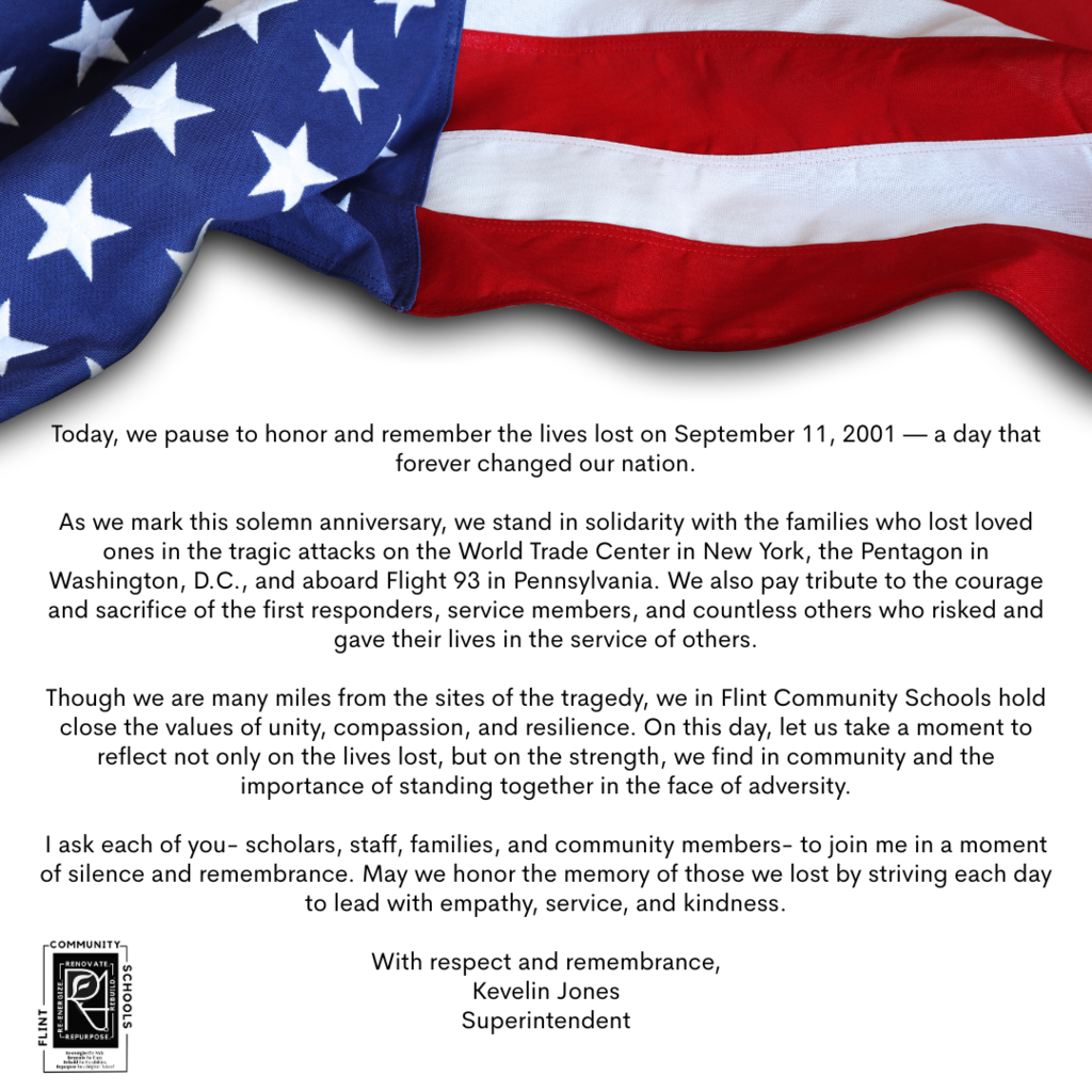 Today, we pause to honor and remember the lives lost on September 11, 2001 — a day that forever changed our nation. As we mark this solemn anniversary, we stand in solidarity with the families who lost loved ones in the tragic attacks on the World Trade Center in New York, the Pentagon in Washington, D.C., and aboard Flight 93 in Pennsylvania. We also pay tribute to the courage and sacrifice of the first responders, service members, and countless others who risked and gave their lives in the service of others. Though we are many miles from the sites of the tragedy, we in Flint Community Schools hold close the values of unity, compassion, and resilience. On this day, let us take a moment to reflect not only on the lives lost, but on the strength we find in community and the importance of standing together in the face of adversity. I ask each of you  scholars, staff, families, and community members  to join me in a moment of silence and remembrance. May we honor the memory of those we lost by striving each day to lead with empathy, service, and kindness. With respect and remembrance, Kevelin Jones  Superintendent
