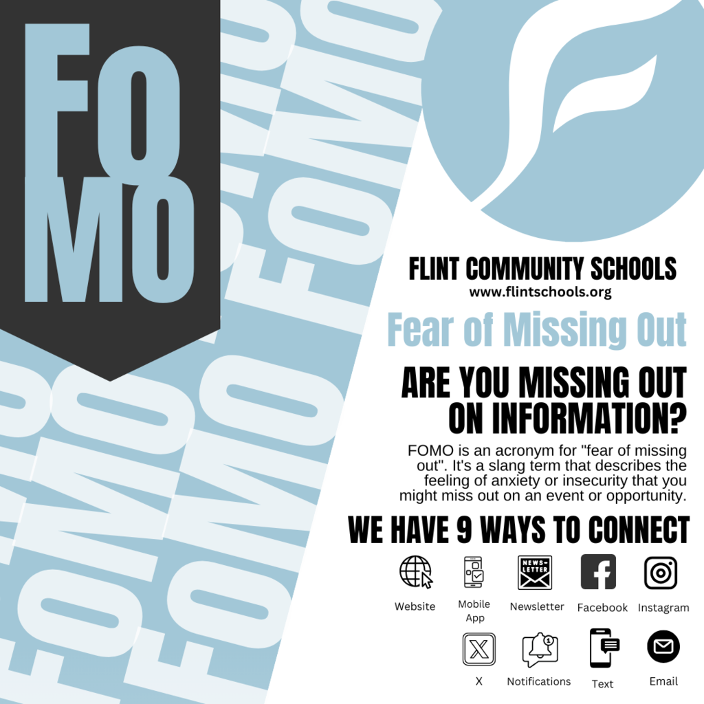 Donāt let FOMO (Fear of Missing Out) get the best of you! Stay connected with Flint Community Schools in 9 easy ways: Website, mobile app, newsletters, Facebook, Instagram, X, phone, text, and email. Stay engaged with our online platforms and make sure your contact info is up to date with your school or the administration so you never miss an update or opportunity! Stay Informed on the go with Our Mobile App. Understanding the need for on-the-go accessibility, we have also introduced a mobile app compatible with iOS and Android devices. This app is a gateway for parents, students, and staff to stay connected with school updates, receive instant notifications, and access essential resources directly from their smartphones and other devices. Key Features of the Mobile App Real-Time Notifications: Get instant alerts on essential announcements, school closures, and emergency information. Personalized Experience: Tailor your app experience to receive updates from specific schools within the district. Interactive Calendar: Stay up-to-date with school events, meetings, and activities. Access to Key Resources: Find information about academic programs, student services, and community events. Direct Communication: The app provides a direct line of communication with teachers and school administrators. Translations are available via the website and mobile app. Download the Mobile App Today! For Android - Google Play For iPhone - App Store