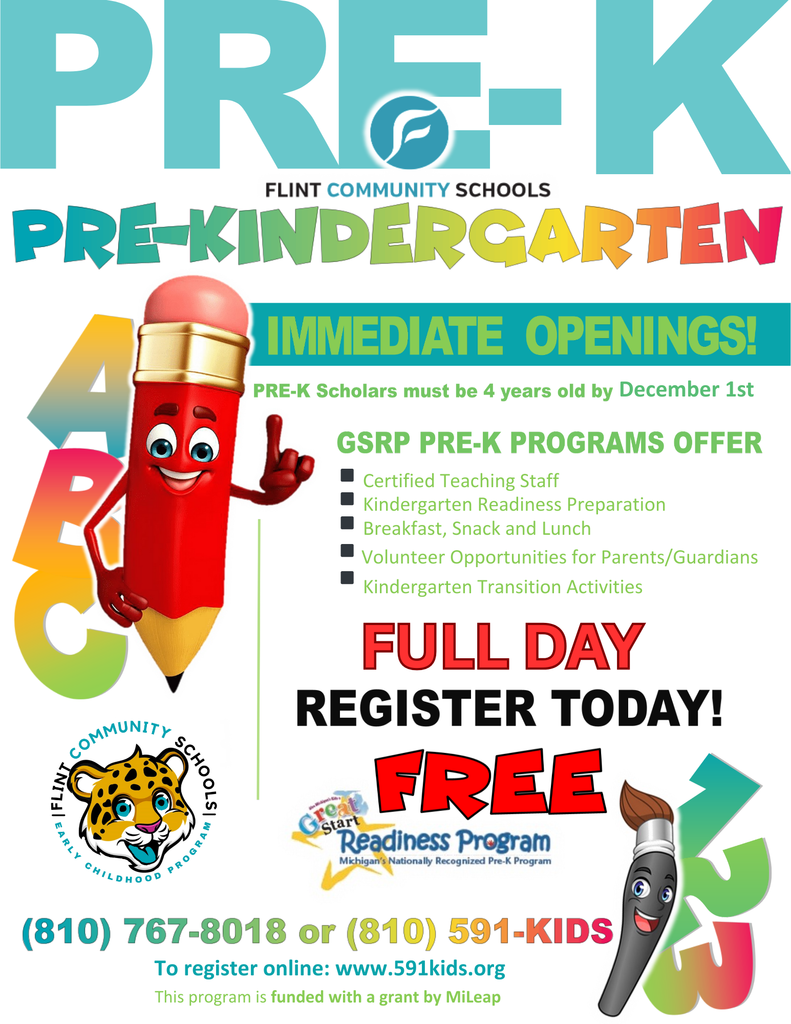 Pre-K Flint Community Schools Pre-Kindergarten Immediate Openings Pre-K Scholars must be 4 years old by December 1st. GSRP Pre-K Programs Offer - Certified Teaching Staff, Kindergarten Readiness Preparation, Breakfast Snack and Lunch , Volunteer Opportunities for Parents/Guardians, Kindergarten Transition Activities Full Day Register Today! Free Great Start Readiness Program 810767-8018 or 810 591-KIDS To register online: www.591kids.org This program is funded with a grant by MiLeap