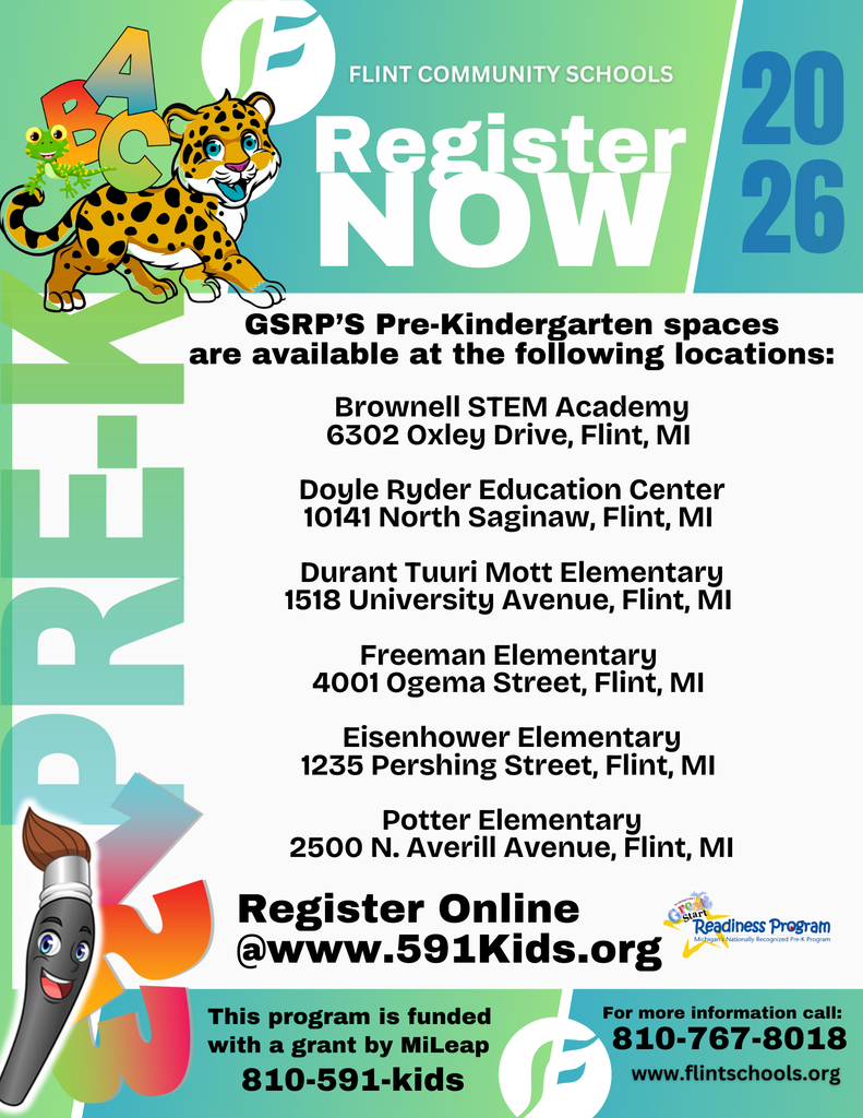 Flint Community Schools Register Now 2026 GSRP's Pre-Kindergarten spaces are available at the following locations: Brownell STEM Academy 6302 Oxley Drive, Flint, MI Doyle Ryder Education Center 10141 North Saginaw, Flint, MI Durant Tuuri Mott Elementary 1518 University Avenue, Flint, MI Freeman Elementary 4001 Ogema Street, Flint, MI Eisenhower Elementary 1235 Pershing Street, Flint, MI Potter Elementary 2500 N. Averill Avenue, Flint, MI Register Online @www.591Kids.org This program is funded with a grant by MiLeap 810-591-kids For more information call: 810 767 8018 www.flintschools.org