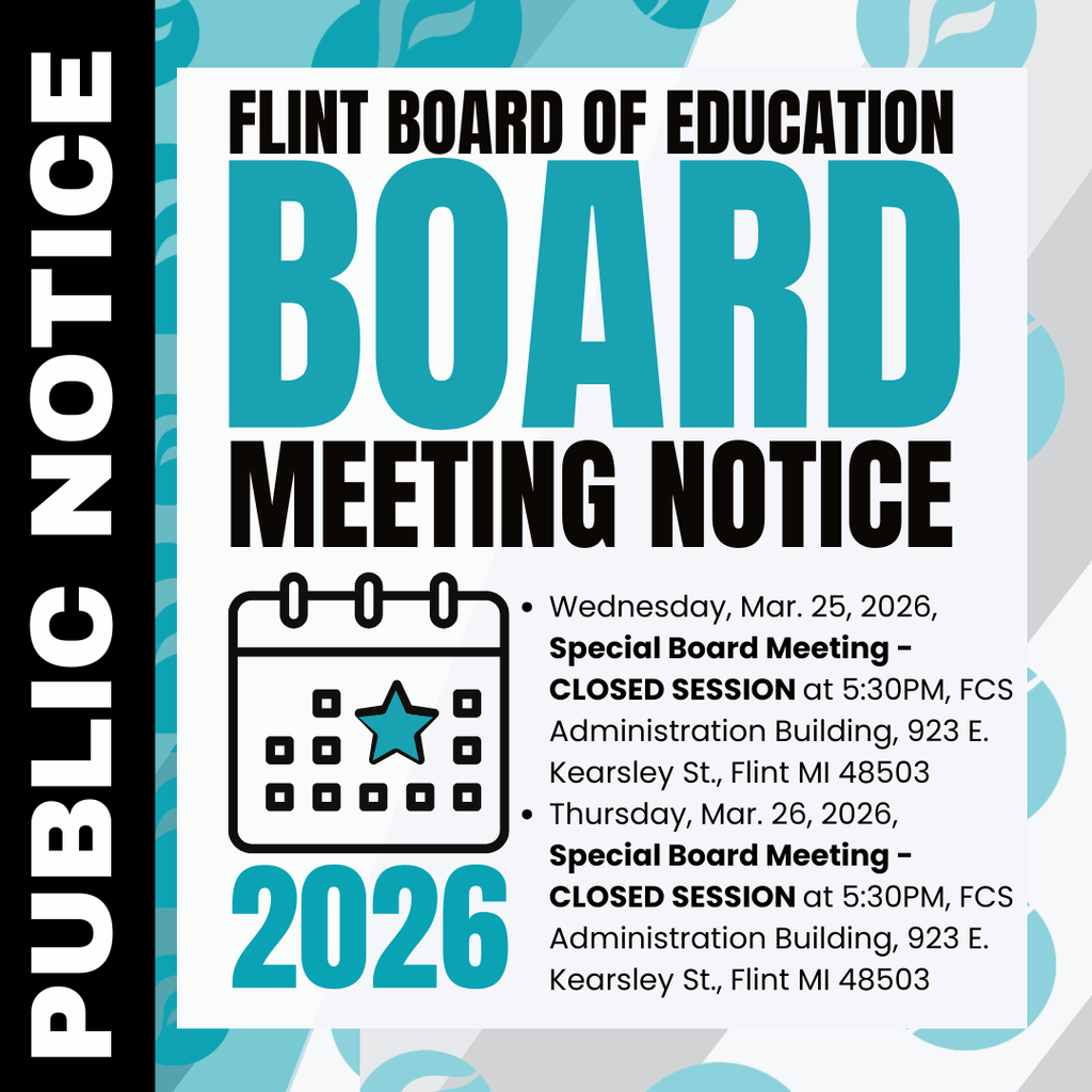 Flint Board of Education Board Meeting Notice Wednesday, Mar. 25, 2026, Special Board Meeting - CLOSED SESSION at 5:30PM, FCS Administration Building, 923 E. Kearsley St., Flint MI 48503 Thursday, Mar. 26, 2026, Special Board Meeting - CLOSED SESSION at 5:30PM, FCS Administration Building, 923 E. Kearsley St., Flint MI 48503