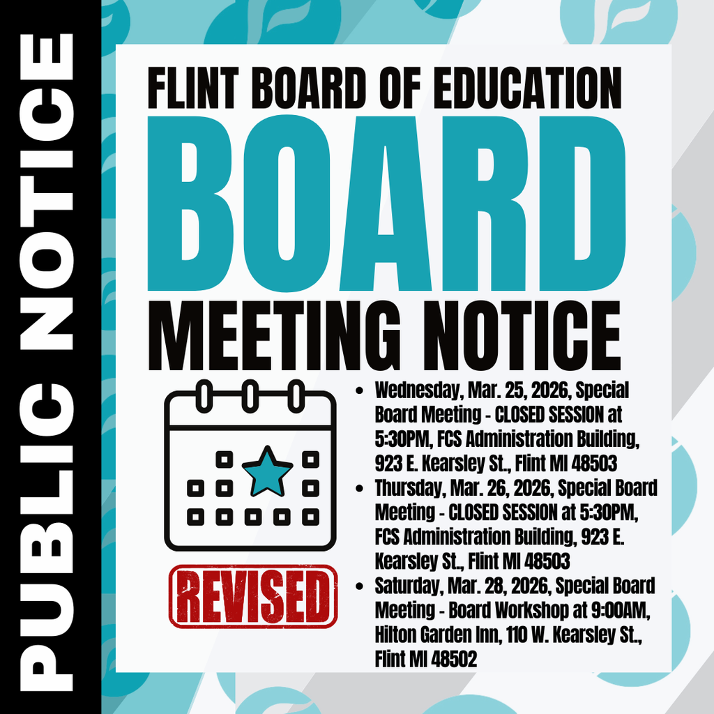 Flint Board of Education Board Meeting Public Notice REVISED Wednesday, Mar. 25, 2026, Special Board Meeting - CLOSED SESSION at 5:30PM, FCS Administration Building, 923 E. Kearsley St., Flint MI 48503 Thursday, Mar. 26, 2026, Special Board Meeting - CLOSED SESSION at 5:30PM, FCS Administration Building, 923 E. Kearsley St., Flint MI 48503 Saturday, Mar. 28, 2026, Special Board Meeting - Board Workshop at 9:00AM, Hilton Garden Inn, 110 W. Kearsley St., Flint MI 48502