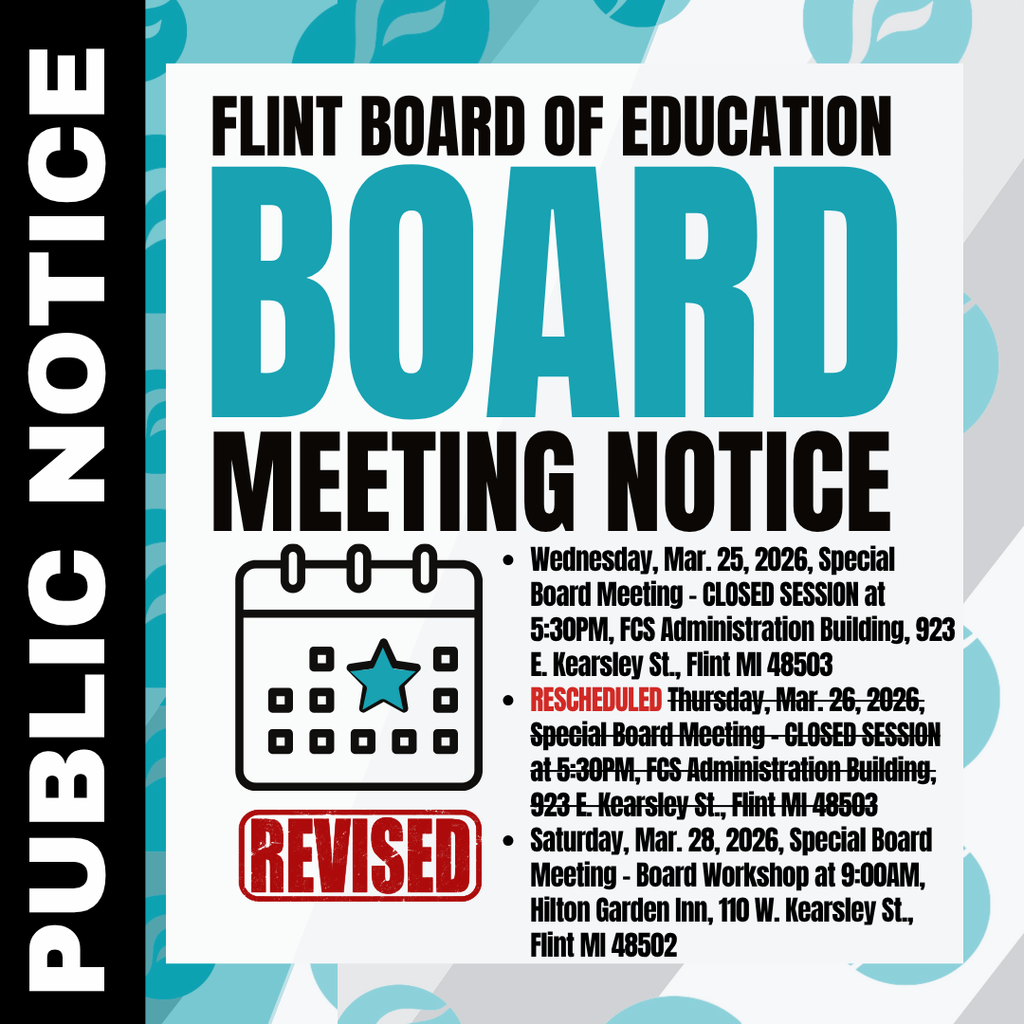 Flint Board of Education Board Meeting Notice Public Notice Wednesday, Mar. 25, 2026, Special Board Meeting - CLOSED SESSION at 5:30PM, FCS Administration Building, 923 E. Kearsley St., Flint MI 48503 RESCHEDULED Thursday, Mar. 26, 2026, Special Board Meeting - CLOSED SESSION at 5:30PM, FCS Administration Building, 923 E. Kearsley St., Flint MI 48503 Saturday, Mar. 28, 2026, Special Board Meeting - Board Workshop at 9:00AM, Hilton Garden Inn, 110 W. Kearsley St., Flint MI 48502