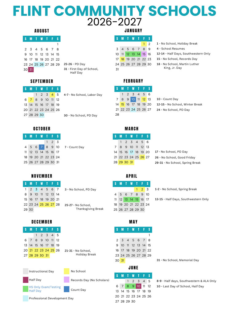 Flint Community Schools 2026-2027 Calendar August - 25-26 - PD Day, 31 - First Day of School, Half Day September - 4-7 - No School, Labor Day, 30 No School, PD Day October - 7 - Count Day November - 3 - No School, PD Day, 25-27 - No School, Thanksgiving Break December - 21-31 - No School, Holiday Break January - 1 - No School, Holiday Break 4 - School Resumes 12-14 - Half Days, Southwestern Only 15 - No School, Records Day 18 - No School, Martin Luther King, Jr. Day February - 10 - Count Day 12-15 - No School, Winter Break 24 - No School, PD Day March - 17 - No School, PD Day 26 - No School, Good Friday 29-31 - No School, Spring Break April - 1-2 - No School, Spring Break 13-15 - Half Days, Southwestern Only May - 31 - No School, Memorial Day June - 8-9 - Half days, Southwestern & ALA Only 10 - Last Day of School, Half Day