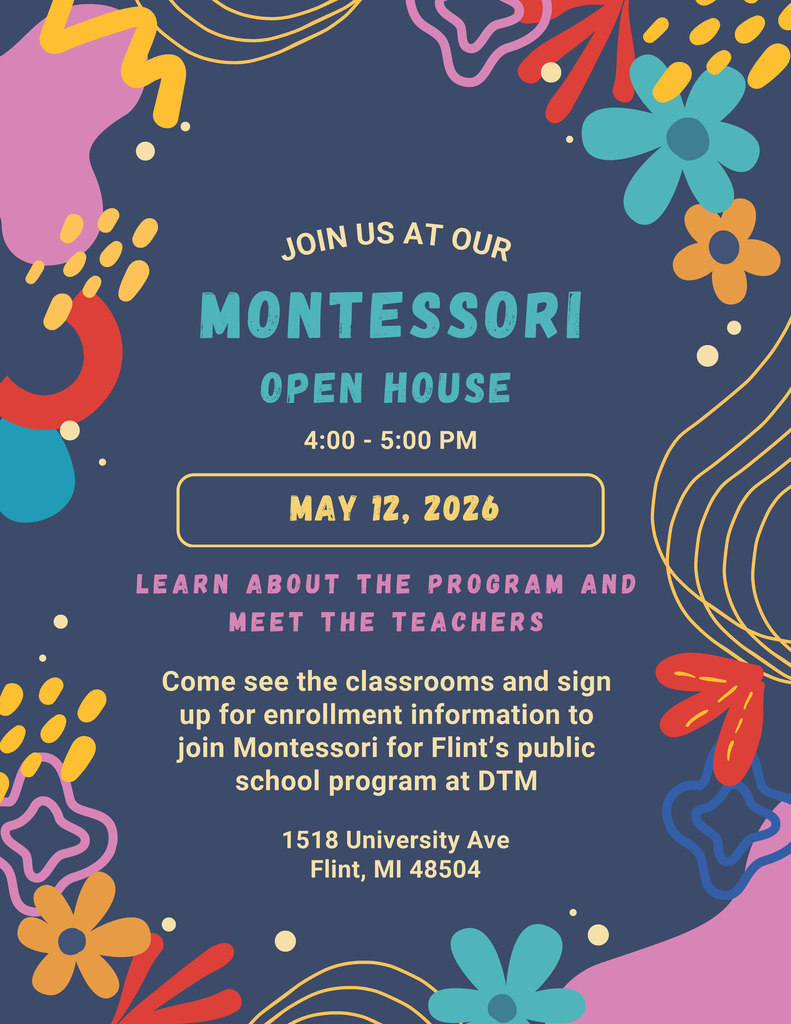 Join us at our Montessori open house 4:00 - 5:00 PM May 12, 2026 Learn about the program and meet the teachers Come see the classrooms and sign up for enrollment information to join Montessori for Flint's public school program at DTM 1518 University Ave Flint MI 48504