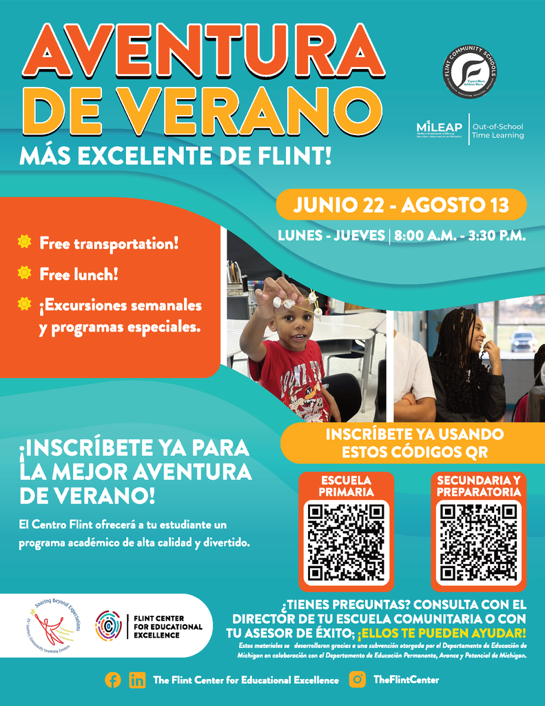¡La aventura de verano más increíble de Flint!  22 de junio – 13 de agosto Lunes a jueves | 8:00 A.M. a 3:30 P.M.  🚌 Transporte gratuito 🍎 Almuerzo gratuito 🎨 Excursiones semanales y programas especiales  ¡Inscríbete ahora para la aventura de verano más increíble de todas!  El Flint Center ofrecerá a su estudiante programación académica de alta calidad y actividades divertidas.  📲 Escanee el código QR para inscribirse en su programa.  ¿Tiene preguntas? Pregúntele a su director de escuela comunitaria o coach de éxito — ¡ellos pueden ayudarle!  Estos materiales fueron desarrollados bajo una subvención otorgada por el Departamento de Educación de Michigan en colaboración con el Departamento de Educación Continua, Avance y Potencial de Michigan.