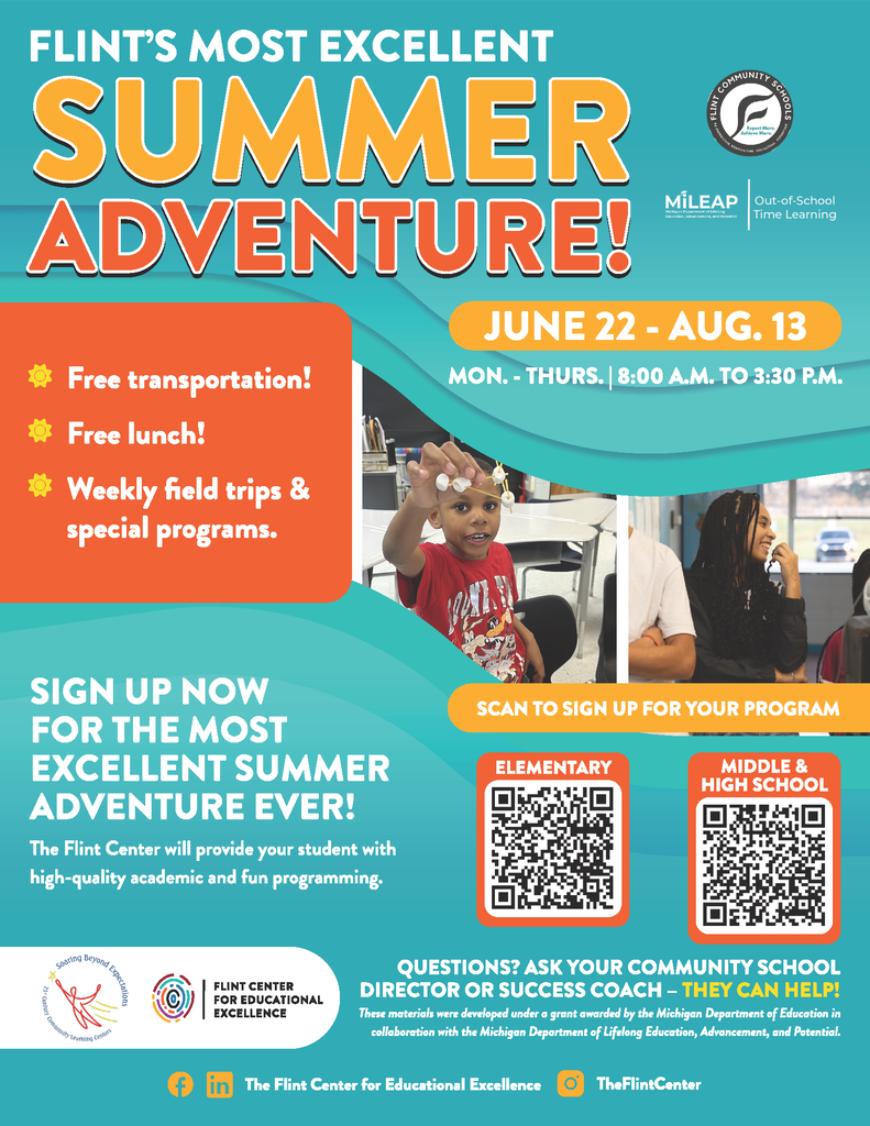 Flint's Most Excellent Summer Adventure! June 22-August 13 Monday - Thursday 8:00AM to 3:30PM Free Transportation Free Lunch Weekly field trips and special Programs. Sign up now for the most excellent summer adventure ever! The Flint Center will provide your student with high-quality academic and fun programming. Scan the QR code to sign up for your program. Questions? Ask you community school director or success coach - they can help? These materials were developed under a grant awarded by the Michigan Department of Education in collaboration with the Michigan Department of Lifelong Education, Advancement, and Potential.