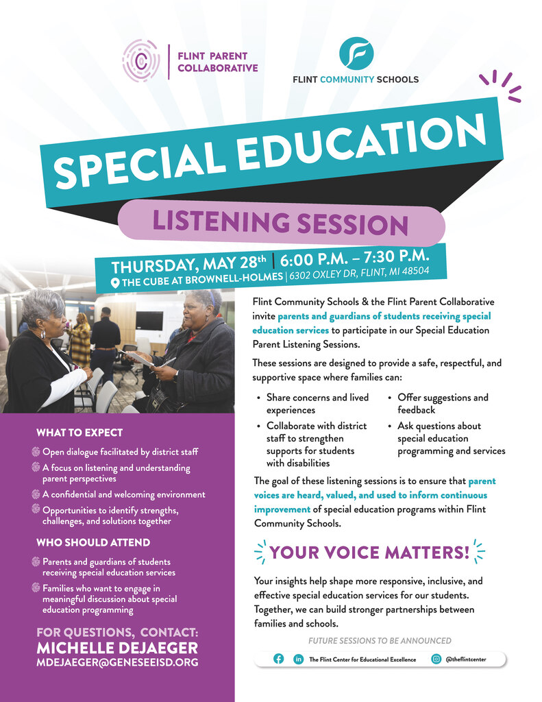 Flyer for a Special Education Listening Session by Flint Community Schools & the Flint Parent Collaborative, detailing event info; Flint Community Schools invites families to join our Special Education Parent Listening Session!  This session is an opportunity for parents and guardians of students receiving special education services to share feedback, ask questions, and engage in meaningful conversations about strengthening supports for our scholars.  🗓 Thursday, May 28 📍 The Cube @ Brownell-Holmes 6302 Oxley Dr, Flint, MI 48504 ⏰ 6:00 p.m. – 7:30 p.m.  Families will have the opportunity to: Share experiences and concerns, Offer suggestions and feedback, Collaborate with district staff, Help shape future special education programming and services.  Your voice matters, and together we can continue building stronger partnerships to support every student’s success. For questions, contact: Michelle DeJaeger mdejaeger@geneseeisd.org.