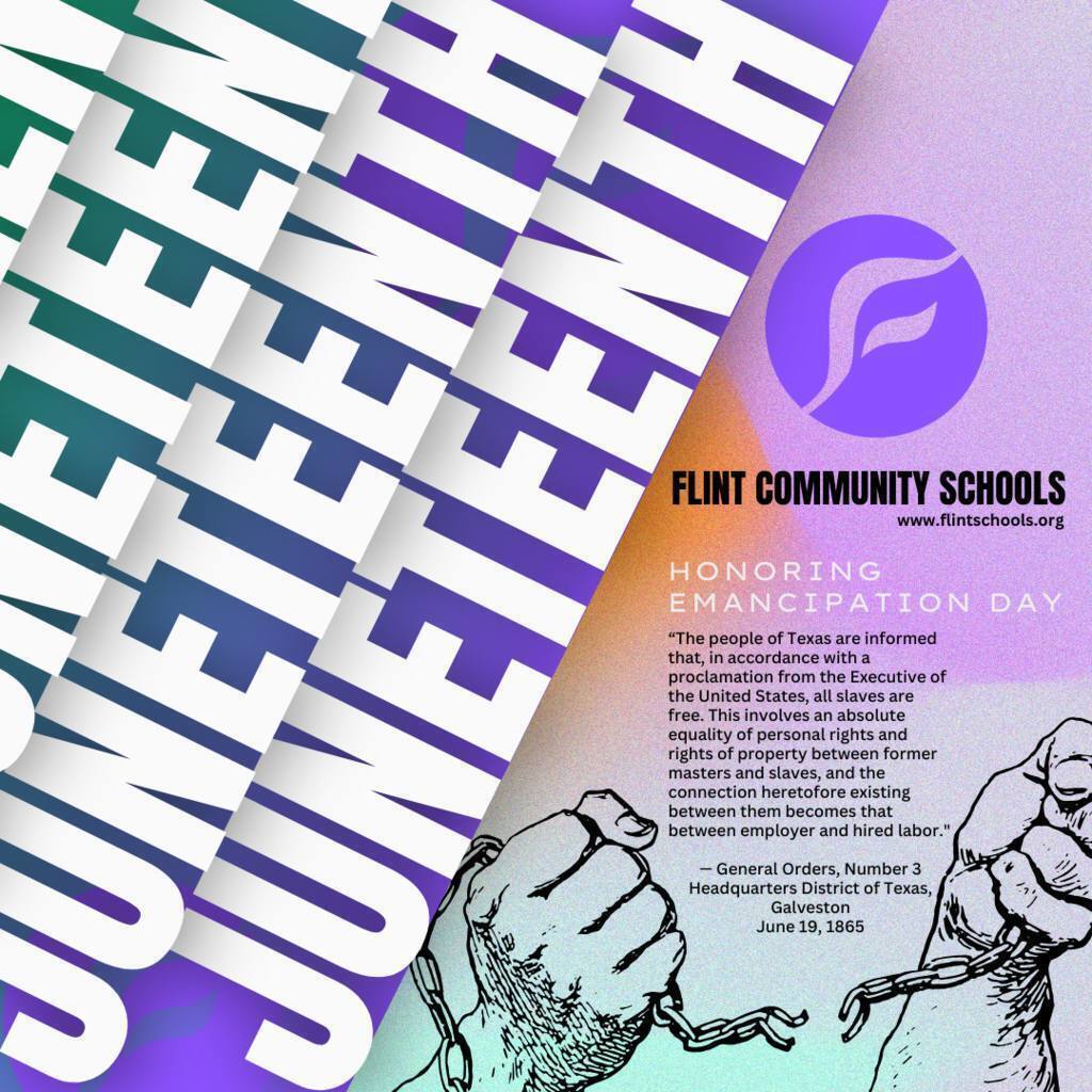 Flint Community Schools www.flintschools.org Honoring Emancipation Day "The people of Texas are informed that, in accordance with a proclamation from the Executive of the United States, all slaves are free. This involves an absolute equality of personal rights and rights of property between former masters and slaves, and the connection heretofore existing between them becomes that between employer and hired labor." - General Orders, Number 3 Headquarters District of Texas, Galveston June 19, 1865