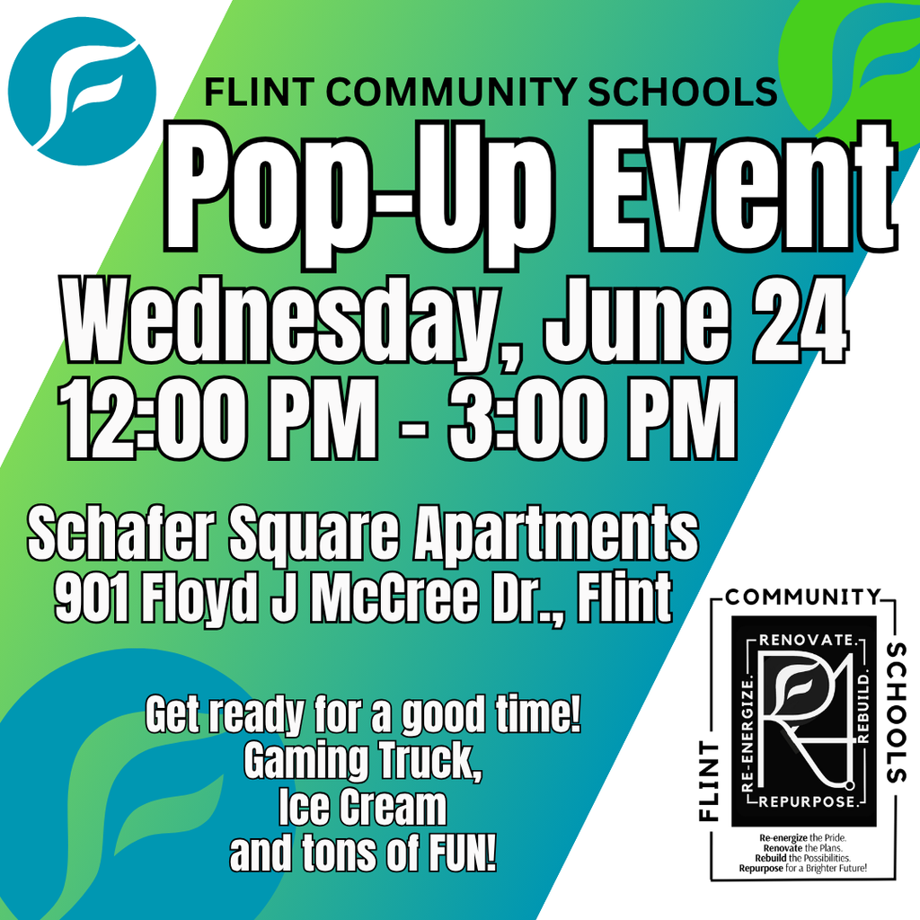 Flint Community Schools Pop-Up Event Wednesday, June 24 12:00PM - 3:00PM Schafer Square Apartments 901 Floyd J McCree Dr., Flint Get ready for a good time! Gaming Truck, Ice Cream and tons of FUN!