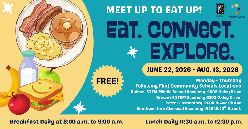 Meet Up to Eat Up! Eat. Connect. Explore. June 22, 2026 - Aug 13 2026 Monday-Thursday Following Flint Community Schools Locations Holmes STEM Middle School Academy 6602 Oxley Drive Brownell STEM Academy 6302 Oxley Drive Potter Elementary 2500 N Averill Ave Southwestern Classical Academy 1420 W 12th Street Breakfast Daily at 8:00am to 9:00am Lunch Daily 11:30am to 12:30pm